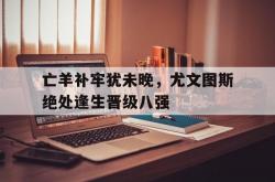 雷速体育电脑版官网-亡羊补牢犹未晚，尤文图斯绝处逢生晋级八强的简单介绍